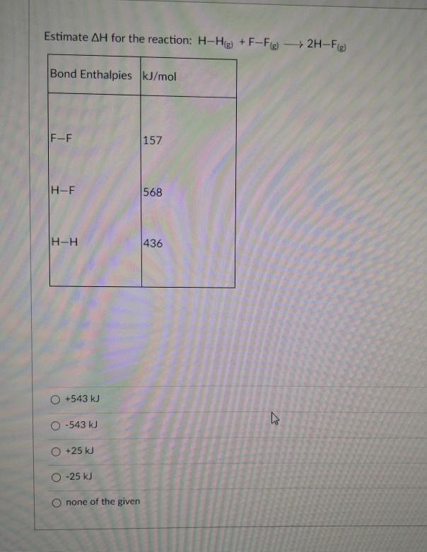 Estimate AH for the reaction: H-Hg) + F-Fg) 2H-Fg)
Bond Enthalpies kJ/mol
F-F
157
H-F
568
H-H
436
O +543 kJ
O -543 kJ
O +25 kJ
O -25 kJ
O none of the given
