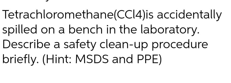 Tetrachloromethane(CC14)is accidentally
spilled on a bench in the laboratory.
Describe a safety clean-up procedure
briefly. (Hint: MSDS and PPE)