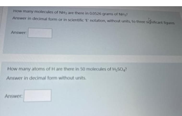 How many molecules of NH3 are there in 0.0526 grams of NH?
Answer in decimal form or in scientific 'E' notation, without units, to three significant figures
Answer:
How many atoms of H are there in 50 molecules of H₂SO4?
Answer in decimal form without units.
Answer: