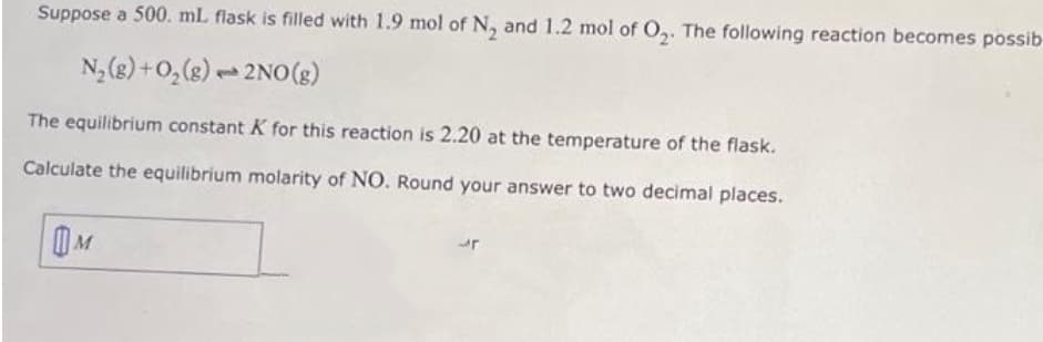 Suppose a 500. mL flask is filled with 1.9 mol of N₂ and 1.2 mol of O₂. The following reaction becomes possib
N₂(g) + O₂(g)
2NO(g)
The equilibrium constant K for this reaction is 2.20 at the temperature of the flask.
Calculate the equilibrium molarity of NO. Round your answer to two decimal places.
M
p
r