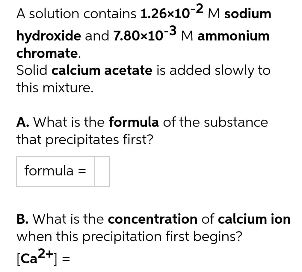 A solution contains 1.26x10-2 M sodium
hydroxide and 7.80x10-3 M ammonium
chromate.
Solid calcium acetate is added slowly to
this mixture.
A. What is the formula of the substance
that precipitates first?
formula =
B. What is the concentration of calcium ion
when this precipitation first begins?
[Ca²+] =