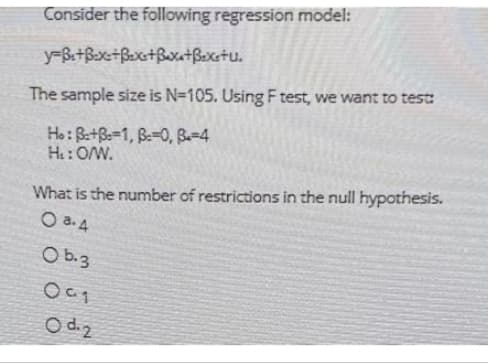 Consider the following regression model:
y-Be+Bex=+Bex+Baxa+Bexetu.
The sample size is N=105. Using F test, we want to test:
Ho: B+B=1, B-0, 3-4
H₁: O/W.
What is the number of restrictions in the null hypothesis.
O 8.4
Ob.3
091
O d. 2