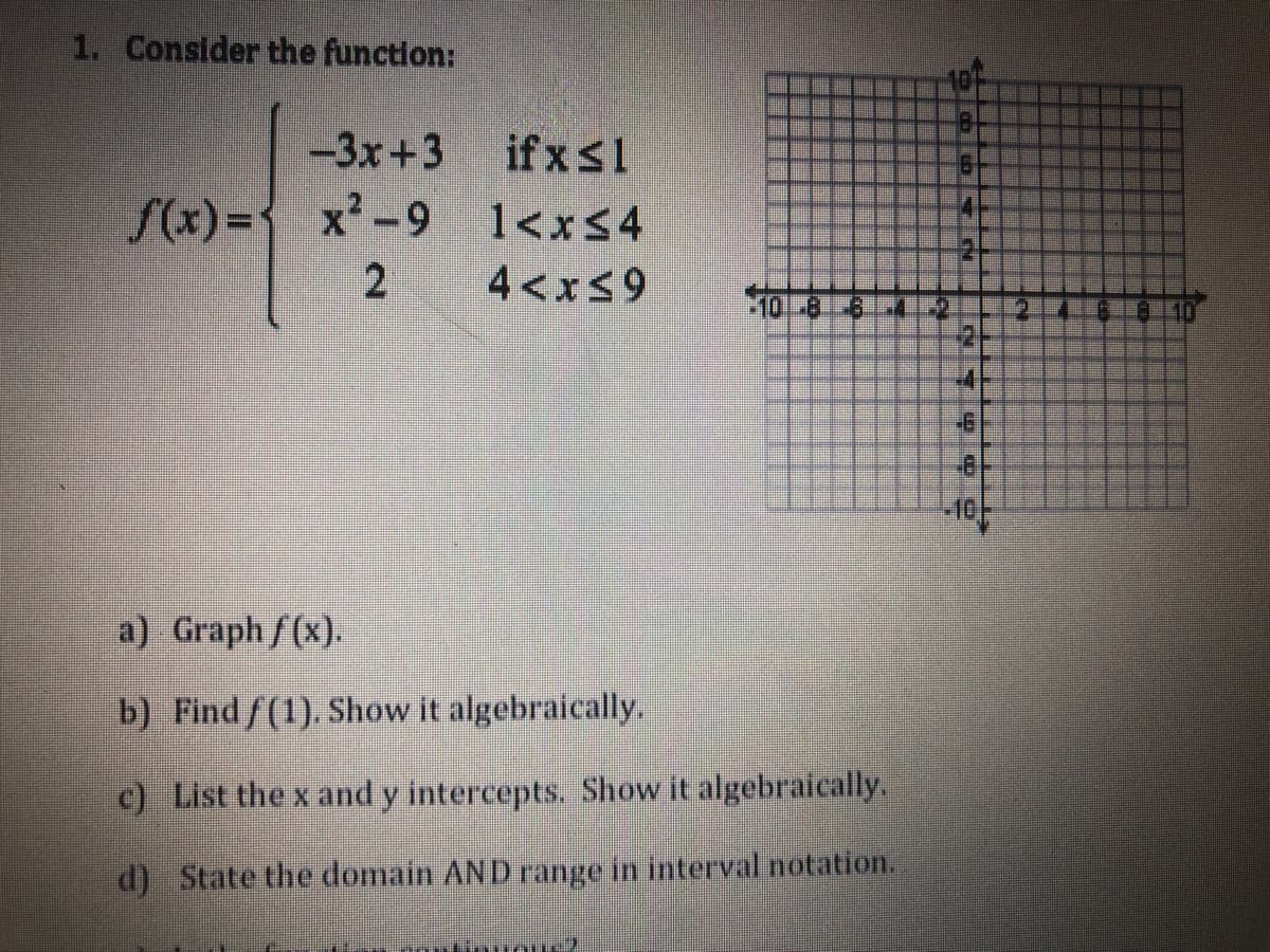 1. Consider the function:
-3x+3
if xs1
{ x'-9 1<x$4
S(x) =
1<xS4
4<x$9
10-8
81.41-2
a) Graph f(x).
b) Findf(1). Show it algebraically.
c) List the x and y intercepts. Show it algebraically.
d) State the domain AND range in interval notation.
