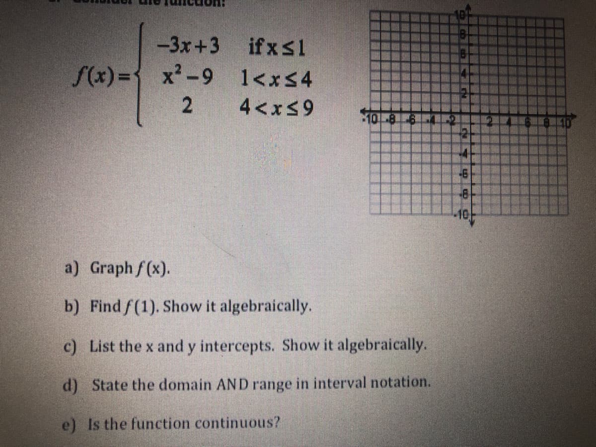 -3x+3
if xs1
S(x)%3D x-9 1<x54
4<xs9
-10/-
a) Graph f(x).
b) Find/(1). Show it algebraically.
c) List the x and y intercepts. Show it algebraically.
d) State the domain AND range in interval notation.
e) Is the function continuous?
