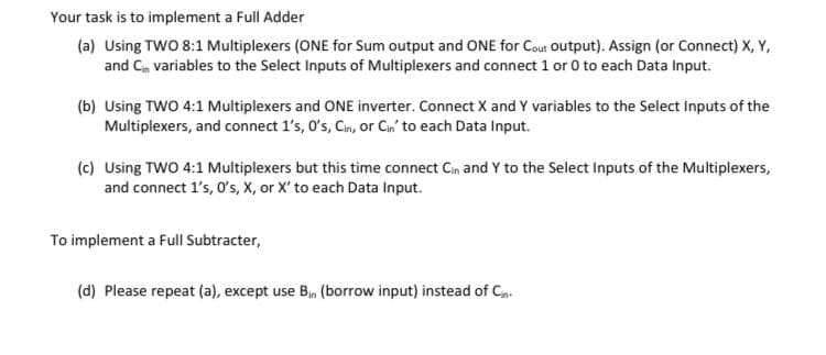 Your task is to implement a Full Adder
(a) Using TWO 8:1 Multiplexers (ONE for Sum output and ONE for Cout Output). Assign (or Connect) X, Y,
and C variables to the Select Inputs of Multiplexers and connect 1 or 0 to each Data Input.
(b) Using TWO 4:1 Multiplexers and ONE inverter. Connect X and Y variables to the Select Inputs of the
Multiplexers, and connect 1's, O's, Cin, or Cn' to each Data Input.
(c) Using TWO 4:1 Multiplexers but this time connect Cin and Y to the Select Inputs of the Multiplexers,
and connect 1's, O's, X, or X' to each Data Input.
To implement a Full Subtracter,
(d) Please repeat (a), except use Bin (borrow input) instead of Ca.
