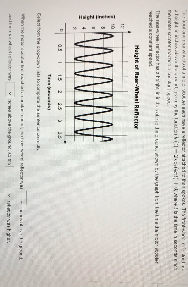 The front and rear wheels of a motor scooter each have a reflector attached to their spokes. The front-wheel reflector has
a height, in inches above the ground, given by the function h (t) = 2 cos(4nt) + 6, where t is the time in seconds since
the motor scooter reached a constant speed.
The rear-wheel reflector has a height, in inches above the ground, shown by the graph from the time the motor scooter
reached a constant speed.
Height of Rear-Wheel Reflector
12
10
0.5
1
1.5
2.5
3.5
Time (seconds)
Select from the drop-down lists to complete the sentence correctly.
When the motor scooter first reached a constant speed, the front-wheel reflector was
v inches above the ground,
and the rear-wheel reflector was
v inches above the ground, so the
v reflector was higher.
