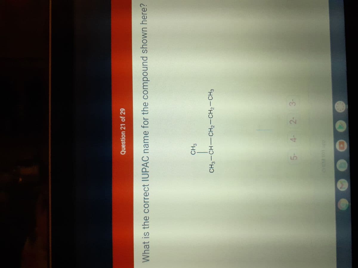 EGO
Question 21 of 29
What is the correct IUPAC name for the compound shown here?
CH3
CH3-CH-CH2-CH2-CH3
5- 4- 2-
3-
dde totWaO
