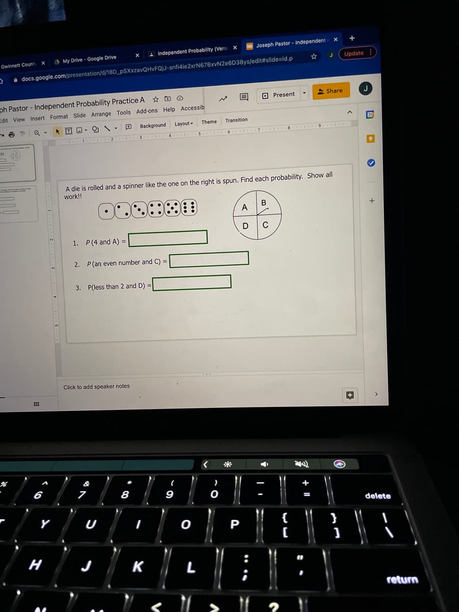 Joseph Pastor - Independent
A Independent Probability (Vers
Gwinnett County
O My Drive - Google Drive
Update
i docs.google.com/presentation/d/18D_pSXxzavQHvFQjJ-snfi4ie2xrN67BxvN2e6D38ys/edit#slide=id.p
Share
J
ph Pastor - Independent Probability Practice A
Edit View Insert Format Slide Arrange Tools Add-ons Help Accessib
O Present
Background
Layout-
Theme
Transition
A die is rolled and a spinner like the one on the right is spun. Find each probability. Show all
work!!
B
A
1. P(4 and A) =
2. P(an even number and C) =
3. P(less than 2 and D) =
Click to add speaker notes
*
&
*
6
8
9
+
delete
U
{
P
н
K
L
return
