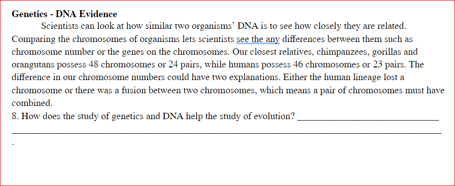 Genetics - DNA Evidence
Scientists can look at how similar two organisms' DNA is to see how closely they are related.
Comparing the chromosomes of organisms lets scientists see the any differences between them such as
chromosome number or the genes on the chromosomes. Our closest relatives, chimpanzees, gorillas and
orangutans possess 48 chromosomes or 24 pairs, while humans possess 46 chromosomes or 23 pairs. The
difference in our chromosome numbers could have two explanations. Either the human lineage lost a
chromosome or there was a fusion between two chromosomes, which means a pair of chromosomes must have
combined.
8. How does the study of genetics and DNA help the study of evolution?
