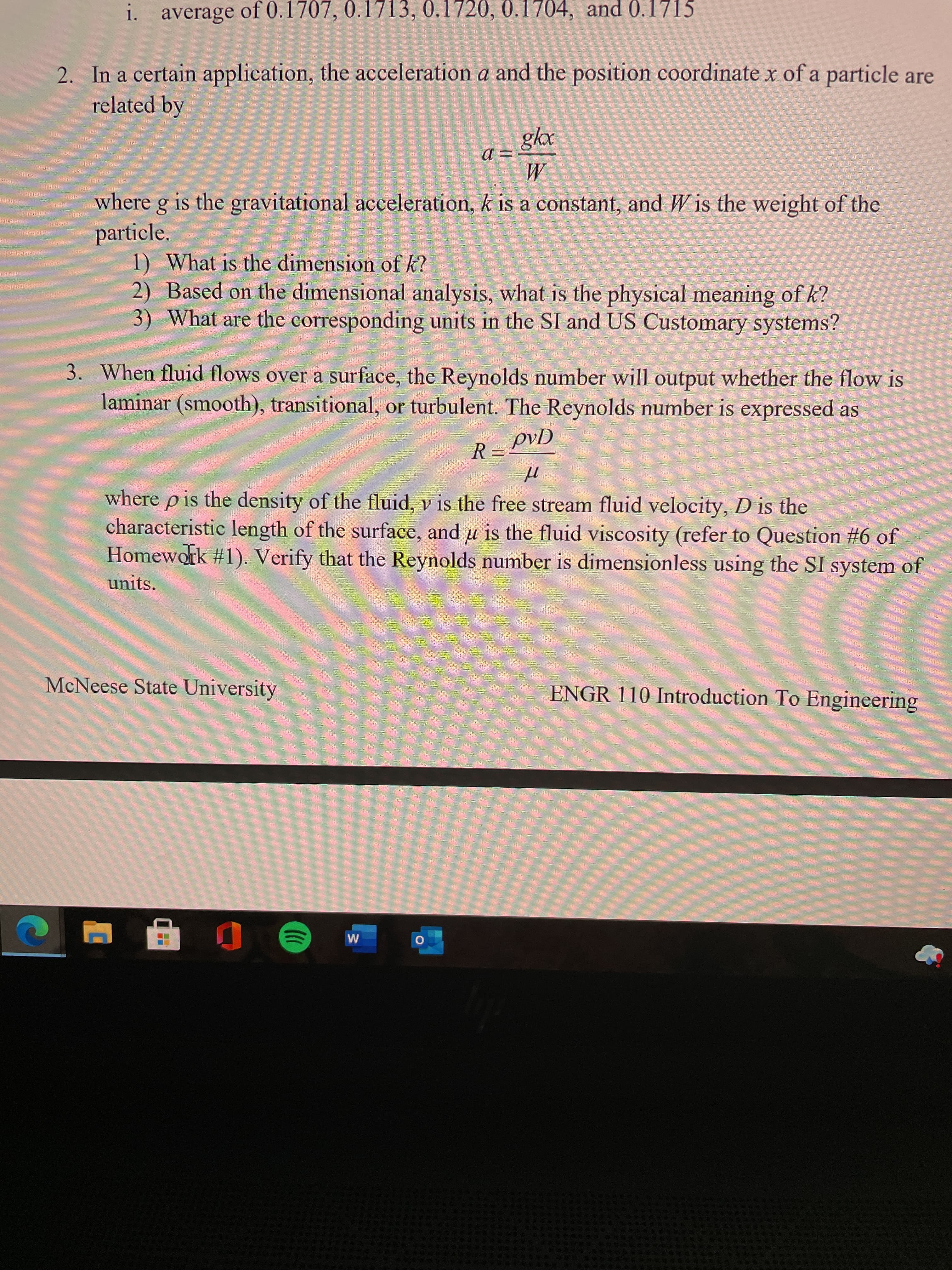 i. average of 0.1707, 0.1713, 0.1720, 0.1704, and 0.1715
2. In a certain application, the acceleration a and the position coordinate x of a particle are
related by
M
where g is the gravitational acceleration, k is a constant, and W is the weight of the
particle.
1) What is the dimension of k?
2) Based on the dimensional analysis, what is the physical meaning of k?
3) What are the corresponding units in the SI and US Customary systems?
3. When fluid flows over a surface, the Reynolds number will output whether the flow is
laminar (smooth), transitional, or turbulent. The Reynolds number is expressed as
where p is the density of the fluid, v is the free stream fluid velocity, D is the
characteristic length of the surface, and u is the fluid viscosity (refer to Question #6 of
Homework #1). Verify that the Reynolds number is dimensionless using the SI system of
units.
McNeese State University
ENGR 110 Introduction To Engineering

