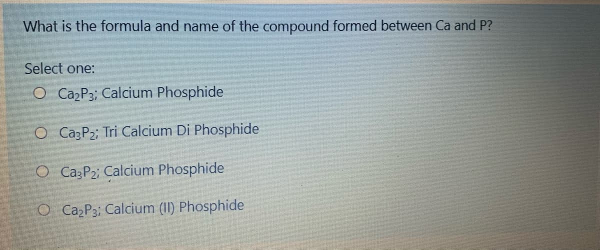 What is the formula and name of the compound formed between Ca and P?
Select one:
O Caz P3; Calcium Phosphide
O CazP2; Tri Calcium Di Phosphide
O Ca3P2; Calcium Phosphide
O Caz P3; Calcium (II) Phosphide
