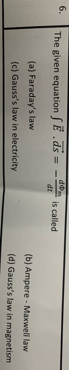 6.
dom
The given equation SE .ds =
is called
dt
%3D
(a) Faraday's law
(b) Ampere - Maxwell law
(c) Gauss's law in electricity
(d) Gauss's law in magnetism
