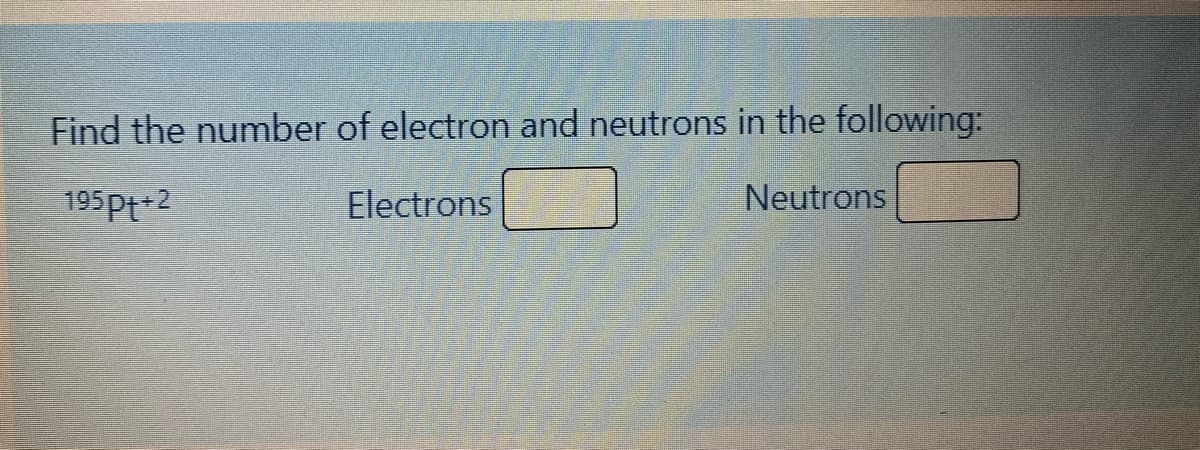 Find the number of electron and neutrons in the following:
195Pt+2
Electrons
Neutrons
