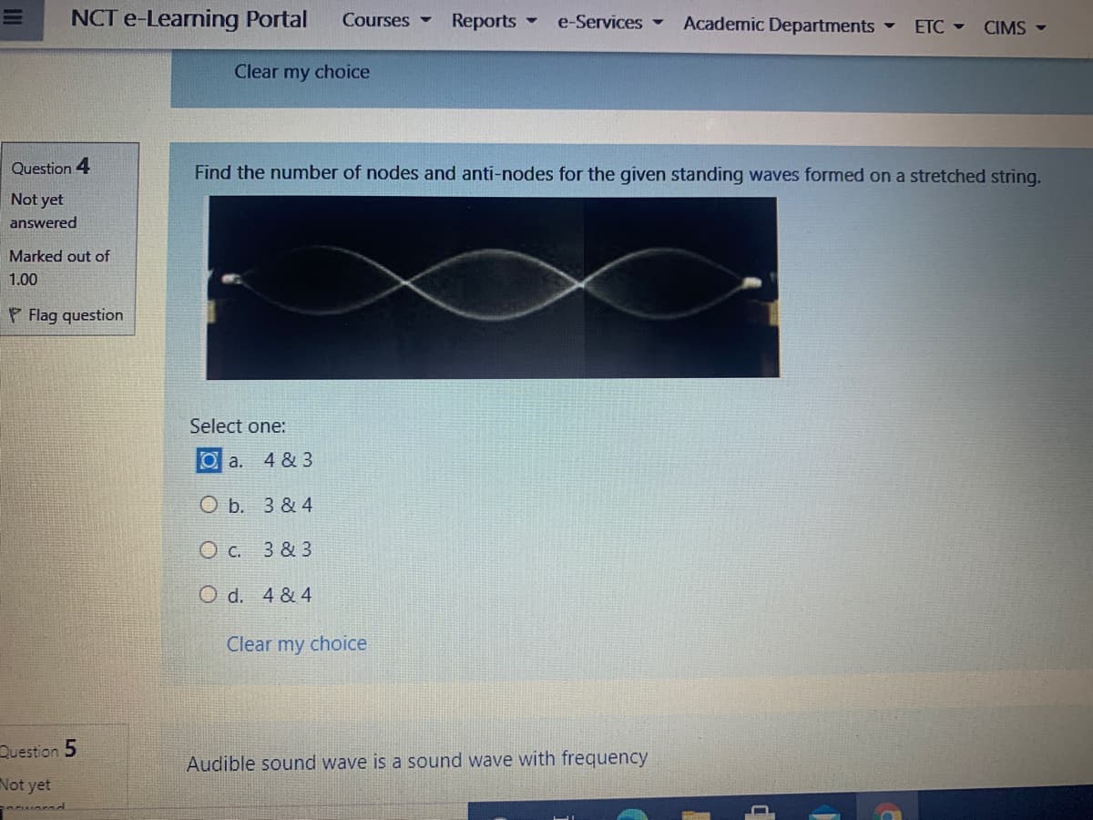 NCT e-Learning Portal
Courses -
Reports -
e-Services -
Academic Departments -
ETC -
CIMS -
Clear my choice
Question 4
Find the number of nodes and anti-nodes for the given standing waves formed on a stretched string.
Not yet
answered
Marked out of
1.00
P Flag question
Select one:
O a.
4 & 3
O b. 3 & 4
O c. 3 & 3
O d. 4 & 4
Clear my choice
Question 5
Audible sound wave is a sound wave with frequency
Not yet
