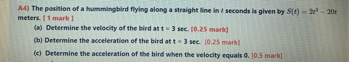 A4) The position of a hummingbird flying along a straight line in t seconds is given by S(t) = 2t - 20t
meters. [ 1 mark ]
(a) Determine the velocity of the bird at t = 3 sec. [0.25 mark]
(b) Determine the acceleration of the bird at t = 3 sec. [0.25 mark]
(c) Determine the acceleration of the bird when the velocity equals 0. [0.5 mark]
