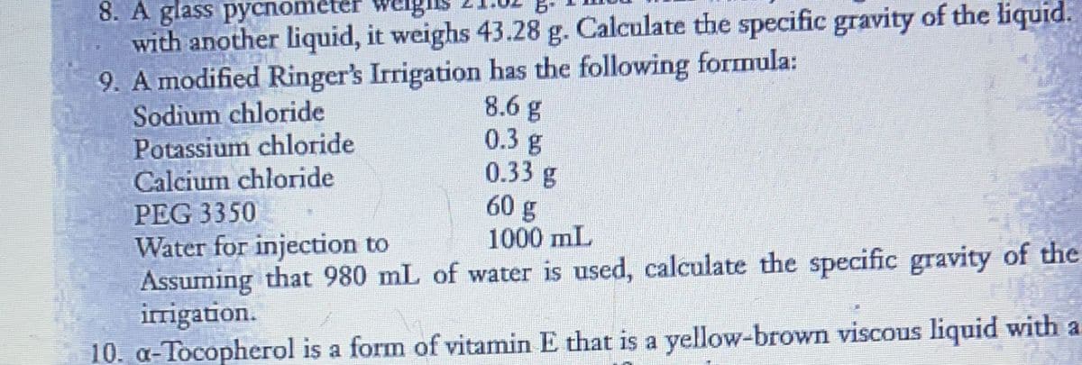 6-
8. A glass pycnomete
with another liquid, it weighs 43.28 g. Calculate the specific gravity of the liquid.
9. A modified Ringer's Irrigation has the following formula:
8.6 g
0.3 g
0.33 g
60 g
1000 mL
Sodium chloride
Potassium chloride
Calcium chloride
PEG 3350
Water for injection to
Assuming that 980 mL of water is used, calculate the specific gravity of the
irrigation.
10. a-Tocopherol is a form of vitamin E that is a yellow-brown viscous liquid with a