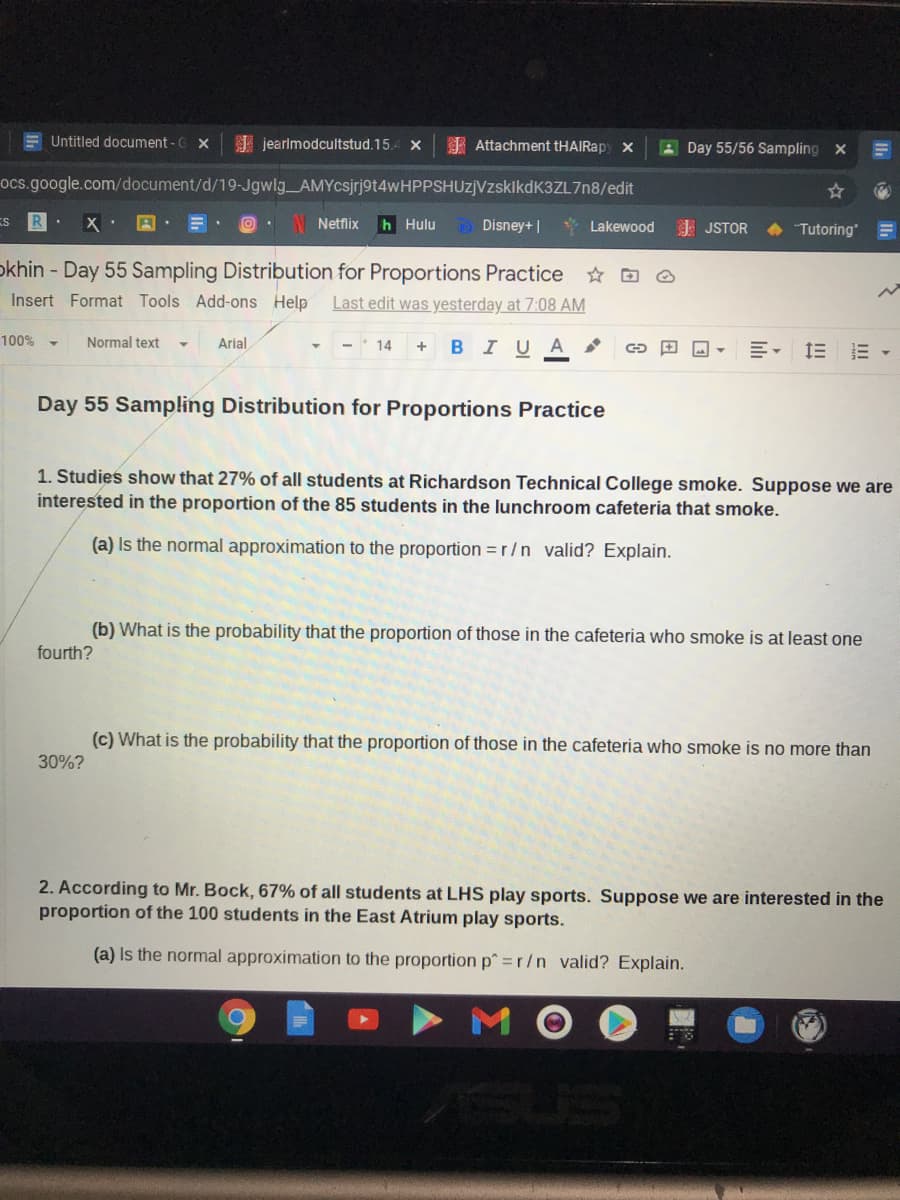 E Untitled document - G X
A jearlmodcultstud.15.-
I Attachment tHAIRapy x
A Day 55/56 Sampling x
ocs.google.com/document/d/19-Jgwlg AMYcsjrj9t4wHPPSHUzjVzsklkdK3ZL7n8/edit
ES
N Netflix
h Hulu
D Disney+ |
* Lakewood
E JSTOR
A Tutoring
okhin - Day 55 Sampling Distribution for Proportions Practice
Insert Format Tools Add-ons Help
Last edit was yesterday at 7:08 AM
100% -
Normal text
Arial
14
BIUA
三。 三三 ▼
Day 55 Sampling Distribution for Proportions Practice
1. Studies show that 27% of all students at Richardson Technical College smoke. Suppose we are
interested in the proportion of the 85 students in the lunchroom cafeteria that smoke.
(a) Is the normal approximation to the proportion =r/n valid? Explain.
(b) What is the probability that the proportion of those in the cafeteria who smoke is at least one
fourth?
(c) What is the probability that the proportion of those in the cafeteria who smoke is no more than
30%?
2. According to Mr. Bock, 67% of all students at LHS play sports. Suppose we are interested in the
proportion of the 100 students in the East Atrium play sports.
(a) Is the normal approximation to the proportion p=r/n valid? Explain.
