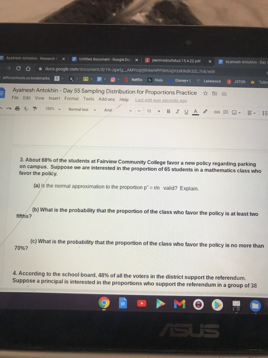 E Ayalnesh Antokhin - Research
E Untitled document- Google Doc x
E jearlmodcultstud. 15.4.22.pdf
E Ayalnesh Antokhin - Day
A docs.google.com/document/d/19-Jgwlg AMYcsjrj9t4wHPPSHUz]VzsklkdK3ZL7n8/edit
jeffcoschools.us bookmarks
Netfix
h Hulu
Disney+ |
* Lakewood
E JSTOR
+ "Tutor
Ayalnesh Antokhin - Day 55 Sampling Distribution for Proportions Practice
File Edit View Insert Format Tools Add-ons Help
☆回
Last edit was seconds ago
I U
A
田回▼
州,三
100%
Normal text
Arial
12
B
3. About 68% of the students at Fairview Community College favor a new policy regarding parking
on campus. Suppose we are interested in the proportion of 65 students in a mathematics class who
favor the polićy.
(a) Is the normal approximation to the proportion p^ = r/n valid? Explain.
(b) What is the probability that the proportion of the class who favor the policy is at least two
fifths?
(c) What is the probability that the proportion of the class who favor the policy is no more than
70%?
4. According to the school board, 48% of all the voters in the district support the referendum.
Suppose a principal is interested in the proportions who support the referendum in a group of 38
ASUS
