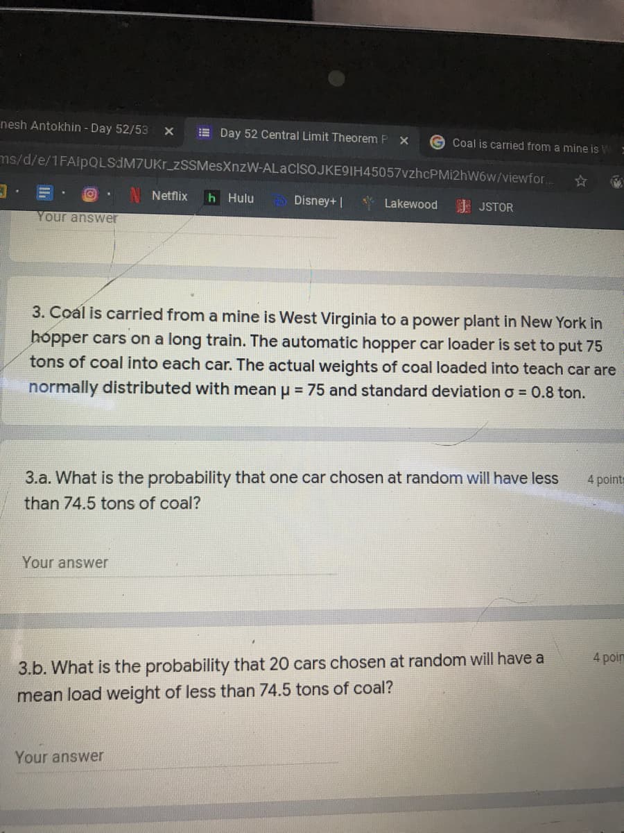 nesh Antokhin - Day 52/53
E Day 52 Central Limit Theorem P
G Coal is carried from a mine is W
ms/d/e/1FAlpQLSdM7UKr_zSSMesXnzW-ALaCIsoJKE9IH45057vzhcPMi2hW6w/viewfor.
Netflix
h Hulu
Disney+ |
Lakewood
J JSTOR
Your answer
3. Coal is carried from a mine is West Virginia to a power plant in New York in
hópper cars on a long train. The automatic hopper car loader is set to put 75
tons of coal into each car. The actual weights of coal loaded into teach car are
normally distributed with mean u = 75 and standard deviation o = 0.8 ton.
4 points
3.a. What is the probability that one car chosen at random will have less
than 74.5 tons of coal?
Your answer
4 poim
3.b. What is the probability that 20 cars chosen at random will have a
mean load weight of less than 74.5 tons of coal?
Your answer
