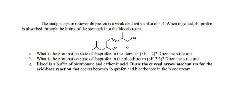 The analgesic pain reliever ibuprofen is a weak acid with a pKa of 4.4. When ingested, ibuprofen
is absorbed through the lining of the stomach into the bloodstream.
or
a. What is the protonation state of ibuprofen in the stomach (pH ~ 2)? Draw the structure.
b. What is the protonation state of ibuprofen in the bloodstream (pH 7.3)? Draw the structure.
c. Blood is a buffer of bicarbonate and carbonic acid. Draw the curved arrow mechanism for the
acid-base reaction that occurs between ibuprofen and bicarbonate in the bloodstream.
