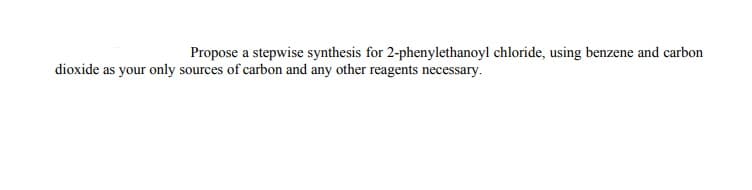 Propose a stepwise synthesis for 2-phenylethanoyl chloride, using benzene and carbon
dioxide as your only sources of carbon and any other reagents necessary.
