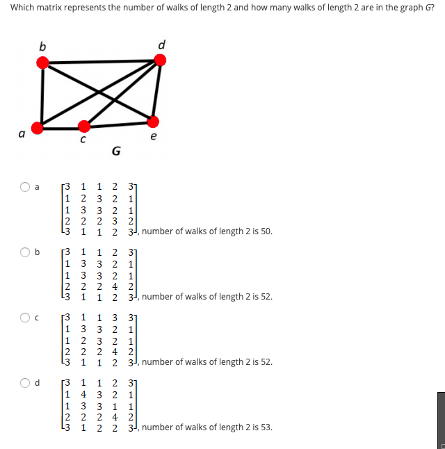 Which matrix represents the number of walks of length 2 and how many walks of length 2 are in the graph G?
d
e
G
1 2 31
[3
1 2 3
a
1
1
1
3 2
3 2
2 2
L3
2
1
2
31, number of walks of length 2 is 50.
b
[3
1
1 2 31
1
3
1 3
2 2
L3
1
4 2
1
1 2 31, number of walks of length 2 is 52.
r3
1
1
3
1
3
1 2
3
2 2
L3
4 2
2 31, number of walks of length 2 is 52.
1
1 2 31
3 2 1
4
3
1
4 2
2
2
2 2 3, number of walks of length 2 is 53.
L3
31123
3112m
lo
