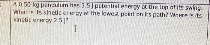 A 0.50-kg pendulum has 3.5 J potential energy at the top of its swing.
What is its kinetic energy at the lowest point on its path? Where is its
kinetic energy 2.5 J?
