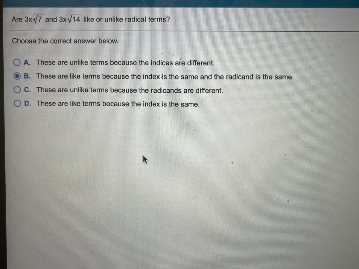 Are 3xy7 and 3xy14 like or unlike radical terms?
Choose the correct answer below.
A. These are unlike terms because the indices are different.
B. These are like terms because the index is the same and the radicand is the same.
C. These are unlike terms because the radicands are different.
D. These are like terms because the index is the same.
