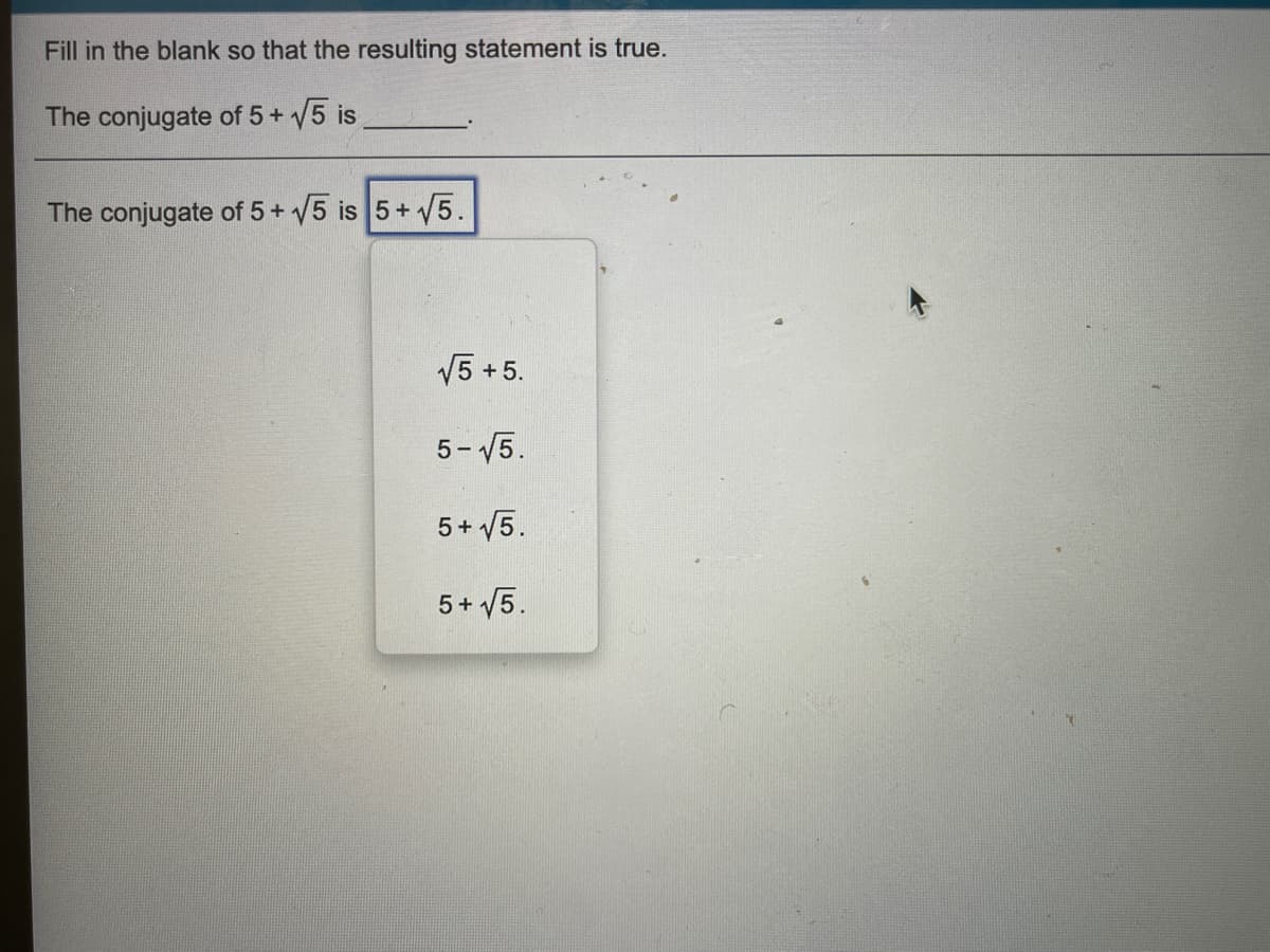 Fill in the blank so that the resulting statement is true.
The conjugate of 5+ 5 is
The conjugate of 5+ 5 is 5+ 5.
V5 +5.
5- 15.
5+ 5.
5+ 5.
