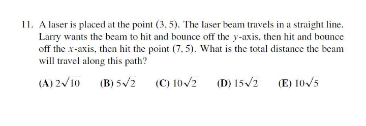 11. A laser is placed at the point (3, 5). The laser beam travels in a straight line.
Larry wants the beam to hit and bounce off the y-axis, then hit and bounce
off the x-axis, then hit the point (7, 5). What is the total distance the beam
will travel along this path?
(A) 2/10
(B) 5/2
(C) 10/2
(D) 15/2
(E) 10/5
