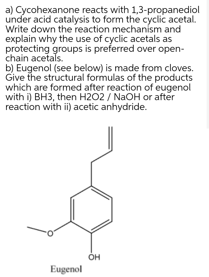 a) Cycohexanone reacts with 1,3-propanediol
under acid catalysis to form the cyclic acetal.
Write down the reaction mechanism and
explain why the use of cyclic acetals as
protecting groups is preferred over open-
chain acetals.
b) Eugenol (see below) is made from cloves.
Give the structural formulas of the products
which are formed after reaction of eugenol
with i) BH3, then H2O2 / NaOH or after
reaction with ii) acetic anhydride.
OH
Eugenol
