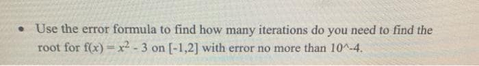 • Use the error formula to find how many iterations do you need to find the
root for f(x) = x² - 3 on [-1,2] with error no more than 10^-4.
