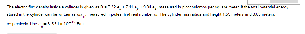 The electric flux density inside a cylinder is given as D = 7.32 ax + 7.11 ay +9.94 az, measured in picocoulombs per square meter. If the total potential energy
stored in the cylinder can be written as me, measured in joules, find real number m. The cylinder has radius and height 1.59 meters and 3.69 meters,
respectively. Use = 8.854x10-12 F/m.