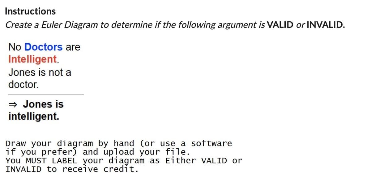 Instructions
Create a Euler Diagram to determine if the following argument is VALID or INVALID.
No Doctors are
Intelligent.
Jones is not a
doctor.
⇒ Jones is
intelligent.
Draw your diagram by hand (or use a software
if you prefer) and upload your file.
You MUST LABEL your diagram as Either VALID or
INVALID to receive credit.