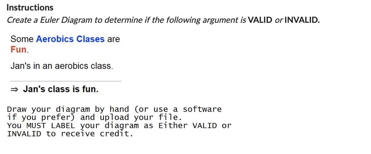 Instructions
Create a Euler Diagram to determine if the following argument is VALID or INVALID.
Some Aerobics Clases are
Fun.
Jan's in an aerobics class.
⇒ Jan's class is fun.
Draw your diagram by hand (or use a software
if you prefer) and upload your file.
You MUST LABEL your diagram as Either VALID or
INVALID to receive credit.