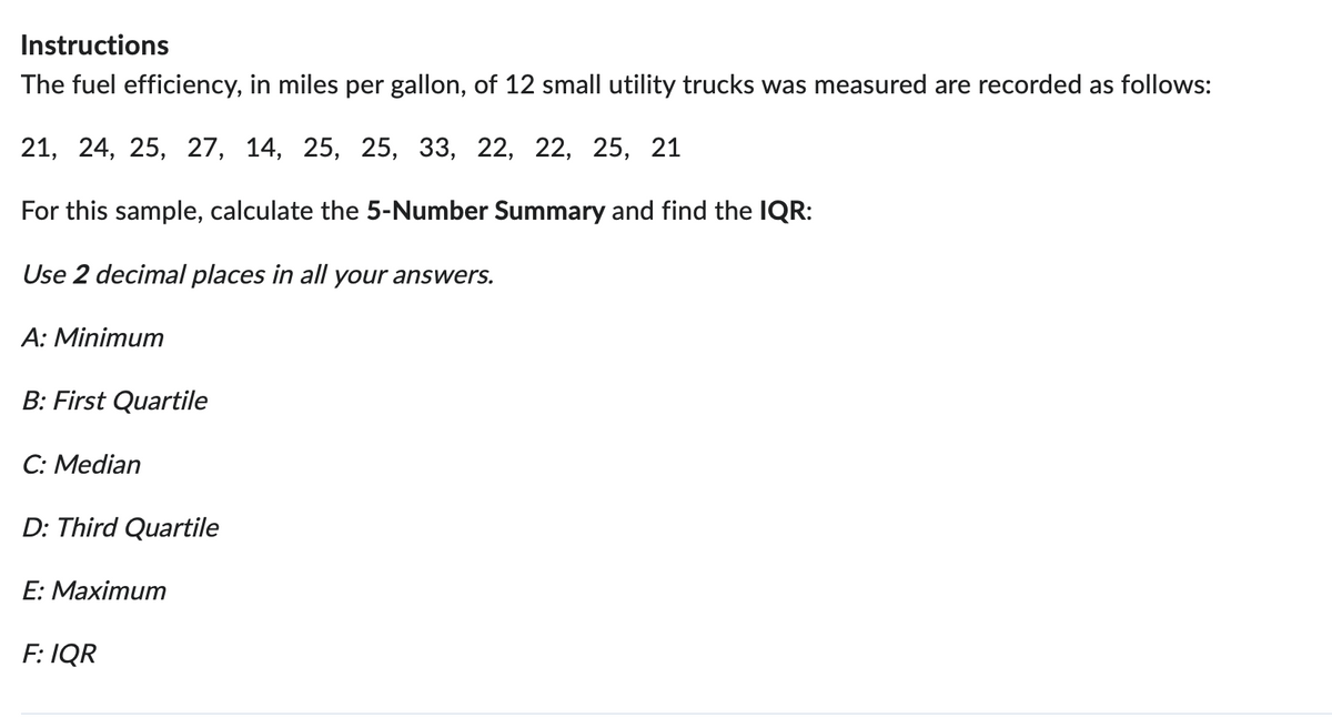 Instructions
The fuel efficiency, in miles per gallon, of 12 small utility trucks was measured are recorded as follows:
21, 24, 25, 27, 14, 25, 25, 33, 22, 22, 25, 21
For this sample, calculate the 5-Number Summary and find the IQR:
Use 2 decimal places in all your answers.
A: Minimum
B: First Quartile
C: Median
D: Third Quartile
E: Maximum
F: IQR