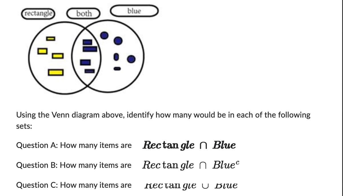 blue
rectangle
both
Using the Venn diagram above, identify how many would be in each of the following
sets:
Question A: How many items are Rectangle Blue
Question B: How many items are Rectangle Bluec
Question C: How many items are Rectangle Blue