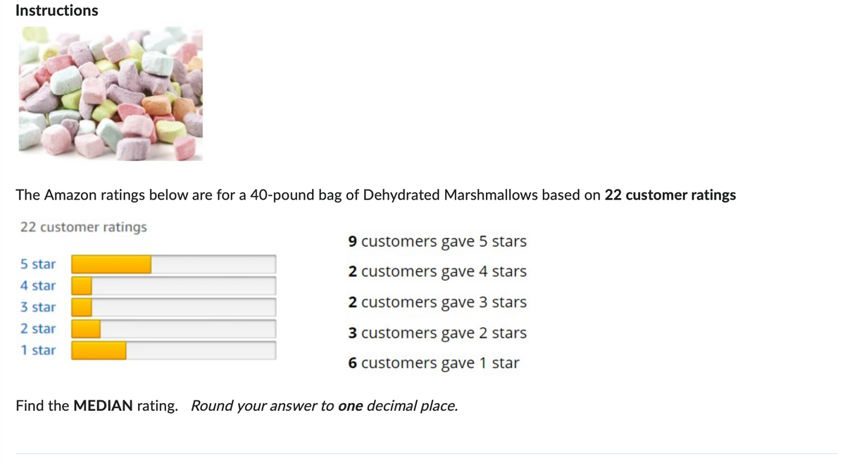 Instructions
The Amazon ratings below are for a 40-pound bag of Dehydrated Marshmallows based on 22 customer ratings
22 customer ratings
9 customers gave 5 stars
5 star
4 star
3 star
2 star
1 star
2 customers gave 4 stars
2 customers gave 3 stars
3 customers gave 2 stars
6 customers gave 1 star
Find the MEDIAN rating. Round your answer to one decimal place.