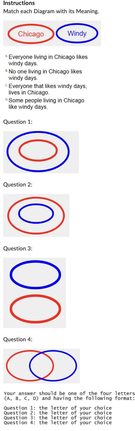 Instructions
Match each Diagram with its Meaning.
Chicago
Windy
*Everyone living in Chicago likes
windy days.
"No one living in Chicago likes
windy days.
Everyone that likes windy days,
lives in Chicago.
Some people living in Chicago
like windy days.
Question 1:
00008
Question 2:
Question 3:
Question 4:
Your answer should be one of the four letters
(A, B, C, D) and having the following format:
Question 1: the letter of your choice
Question 2: the letter of your choice
Question 3: the letter of your choice
Question 4: the letter of your choice