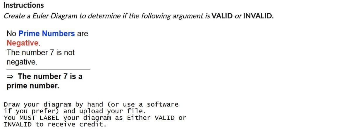 Instructions
Create a Euler Diagram to determine if the following argument is VALID or INVALID.
No Prime Numbers are
Negative.
The number 7 is not
negative.
⇒ The number 7 is a
prime number.
Draw your diagram by hand (or use a software
if you prefer) and upload your file.
You MUST LABEL your diagram as Either VALID or
INVALID to receive credit.