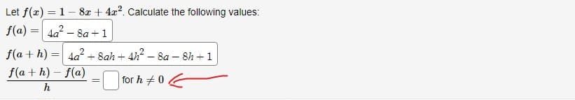 Let f(x) = 1- 8x + 4x². Calculate the following values:
f(a)= 4a²-8a+1
f(a+h) = 4a²+ Sah+ 4h²-8a-8h + 1
f(a+h)-f(a)
for h 0.
h
=