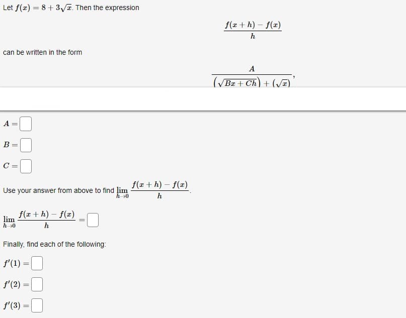 Let f(x) = 8 + 3√. Then the expression
can be written in the form
A
B
C
||
=
Use your answer from above to find lim
h→0
lim
h→0
f(x +h)-f(x)
h
=
Finally, find each of the following:
f'(1) =
f'(2) =
f'(3) =
f(x +h)-f(x)
h
f(x+h)-f(x)
h
A
(√Bx + Ch) + (√)