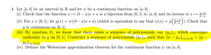 4. Let [a, b] be an interval in R and let be a contimuous function on [a, b).
(i) Check that the function r+ (b- a)x + a is a bijection from [0, 1] to [a, b] and its inverse is I+E.
(ii) For r € [0, 1], let g(x) = »((b-a)x+a) (which is equivalent to say that (r) = g(). Check that
g is continuous on [0, 1].
(iii) By question 3), we know that there exists a sequence of polynomials, say (4n)n, which converges
uniformly to g on [0, 1]. Construct a sequence of polynomials (pn)n such that || – Pn|.ja.bj = ||g –
(iv) Deduce the Weiestrass approximation theorem for the continuous function on [a, b].
