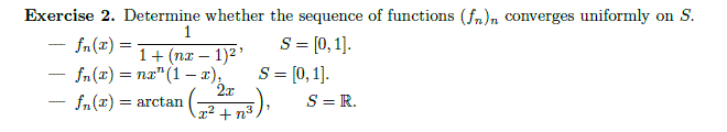 Exercise 2. Determine whether the sequence of functions (fn)n converges uniformly on S.
1
S = [0,1].
S = [0, 1].
S = R.
- fn(x) =
1+ (nx – 1)2'
fn (x) = na" (1– æ),
2x
= arctan
-
x2 + n3
