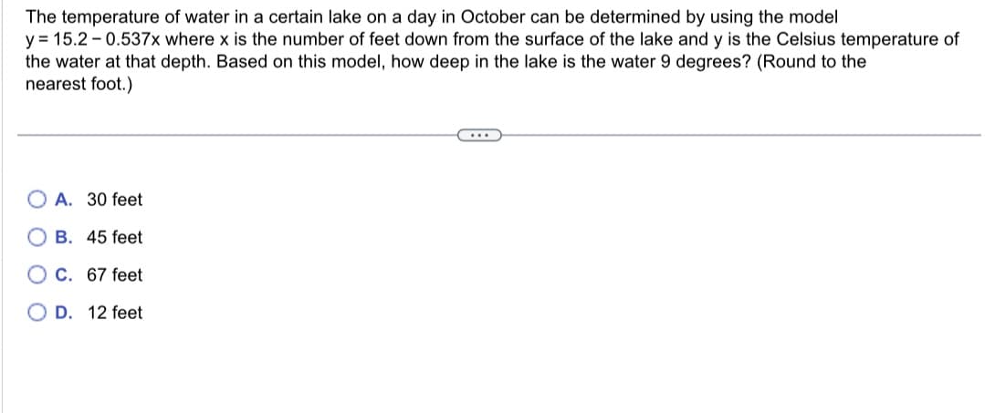 The temperature of water in a certain lake on a day in October can be determined by using the model
y = 15.2-0.537x where x is the number of feet down from the surface of the lake and y is the Celsius temperature of
the water at that depth. Based on this model, how deep in the lake is the water 9 degrees? (Round to the
nearest foot.)
OA. 30 feet
B. 45 feet
C. 67 feet
OD. 12 feet