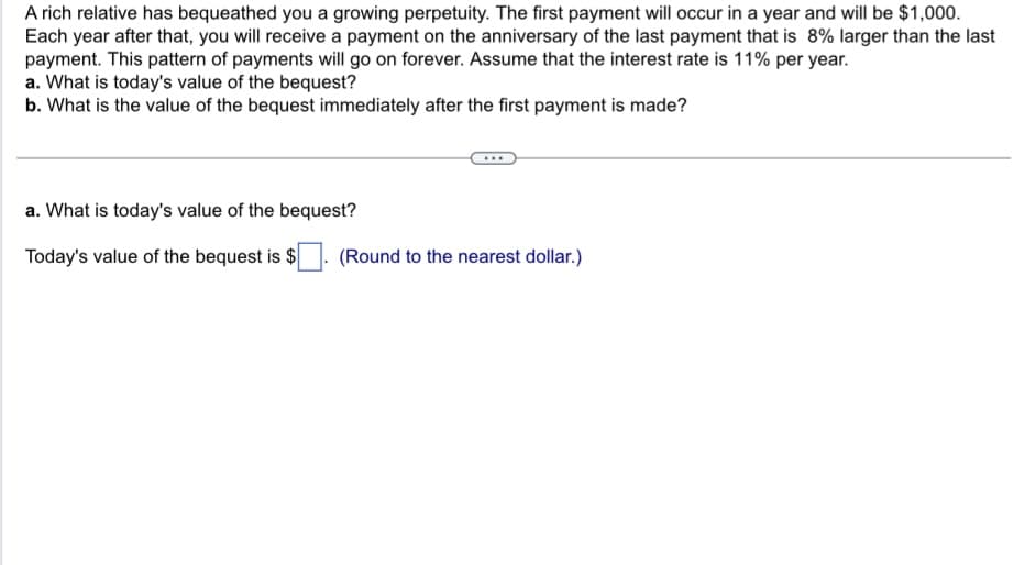 A rich relative has bequeathed you a growing perpetuity. The first payment will occur in a year and will be $1,000.
Each year after that, you will receive a payment on the anniversary of the last payment that is 8% larger than the last
payment. This pattern of payments will go on forever. Assume that the interest rate is 11% per year.
a. What is today's value of the bequest?
b. What is the value of the bequest immediately after the first payment is made?
a. What is today's value of the bequest?
Today's value of the bequest is $
(Round to the nearest dollar.)