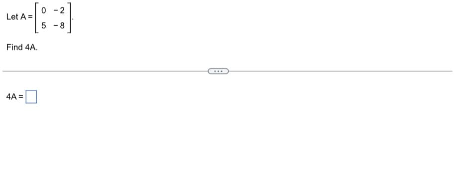 Let \( A = \begin{bmatrix} 0 & -2 \\ 5 & -8 \end{bmatrix} \).

Find \( 4A \).

---

To find \( 4A \), multiply each element of the matrix \( A \) by 4.

\[ 
4A = 4 \times \begin{bmatrix} 0 & -2 \\ 5 & -8 \end{bmatrix} = \begin{bmatrix} 4 \times 0 & 4 \times -2 \\ 4 \times 5 & 4 \times -8 \end{bmatrix} = \begin{bmatrix} 0 & -8 \\ 20 & -32 \end{bmatrix} 
\]

Thus, \( 4A = \begin{bmatrix} 0 & -8 \\ 20 & -32 \end{bmatrix} \).

This exercise is presented in a linear format with a step-by-step guide to help you understand matrix scalar multiplication.