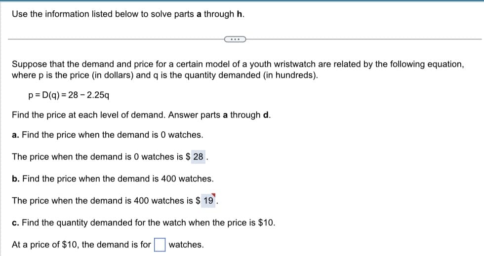 Use the information listed below to solve parts a through h.
C...
Suppose that the demand and price for a certain model of a youth wristwatch are related by the following equation,
where p is the price (in dollars) and q is the quantity demanded (in hundreds).
p= D(q) = 28-2.25q
Find the price at each level of demand. Answer parts a through d.
a. Find the price when the demand is 0 watches.
The price when the demand is 0 watches is $28.
b. Find the price when the demand is 400 watches.
The price when the demand is 400 watches is $19.
c. Find the quantity demanded for the watch when the price is $10.
At a price of $10, the demand is for
watches.