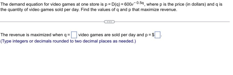 The demand equation for video games at one store is p = D(q) = 600e-0.5g, where p is the price (in dollars) and q is
the quantity of video games sold per day. Find the values of q and p that maximize revenue.
The revenue is maximized when q = video games are sold per day and p =$
(Type integers or decimals rounded to two decimal places as needed.)