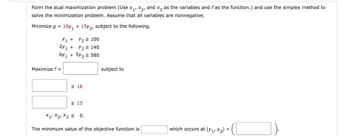 Form the dual maximization problem (Use X₁, X₂, and x3 as the variables and f as the function.) and use the simplex method to
solve the minimization problem. Assume that all variables are nonnegative.
Minimize g = 16y₁ + 15y2, subject to the following.
Y1 + y₂ ≥100
2y₁ +
Y₂ ≥ 140
6y1 + 5y₂ ≥ 580
Maximize f =
≤ 16
≤ 15
subject to
X1 X2 X3 ≥ 0.
The minimum value of the objective function is
which occurs at (y₁, y₂) =